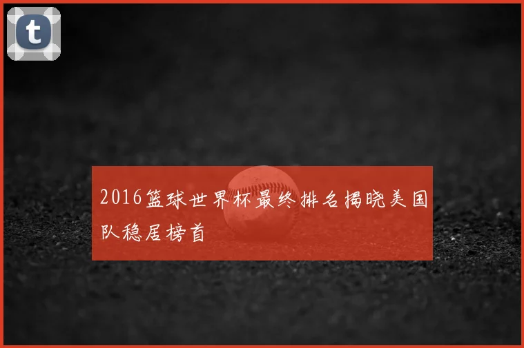 2016篮球世界杯最终排名揭晓美国队稳居榜首