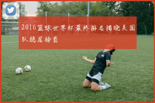 2016篮球世界杯最终排名揭晓美国队稳居榜首