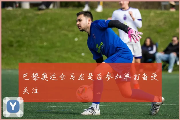 巴黎奥运会马龙是否参加单打备受关注
