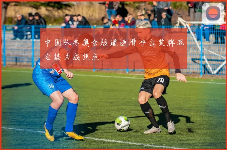中国队冬奥会短道速滑冲击奖牌混合接力成焦点