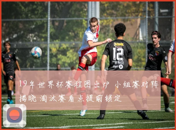19年世界杯赛程图出炉 小组赛对阵揭晓 淘汰赛看点提前锁定