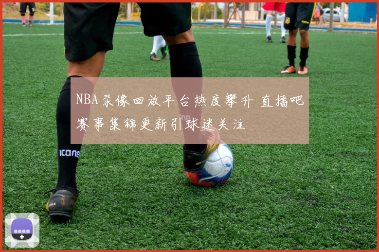 NBA录像回放平台热度攀升 直播吧赛事集锦更新引球迷关注