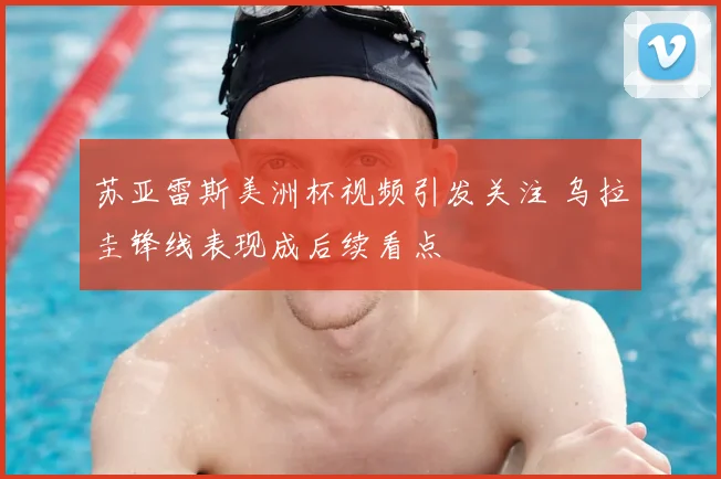 苏亚雷斯美洲杯视频引发关注 乌拉圭锋线表现成后续看点