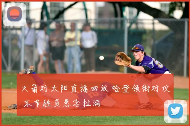 火箭对太阳直播回放 哈登领衔对攻 末节胜负悬念拉满