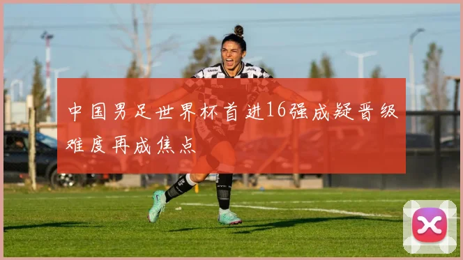 中国男足世界杯首进16强成疑晋级难度再成焦点