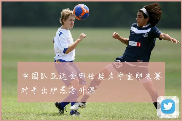 中国队亚运会田径接力冲金即决赛对手出炉悬念升温