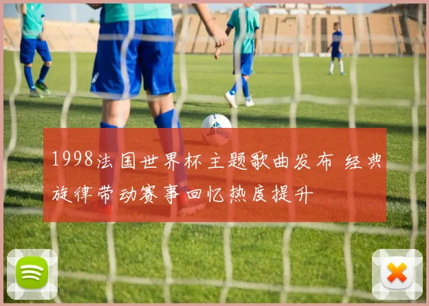 1998法国世界杯主题歌曲发布 经典旋律带动赛事回忆热度提升